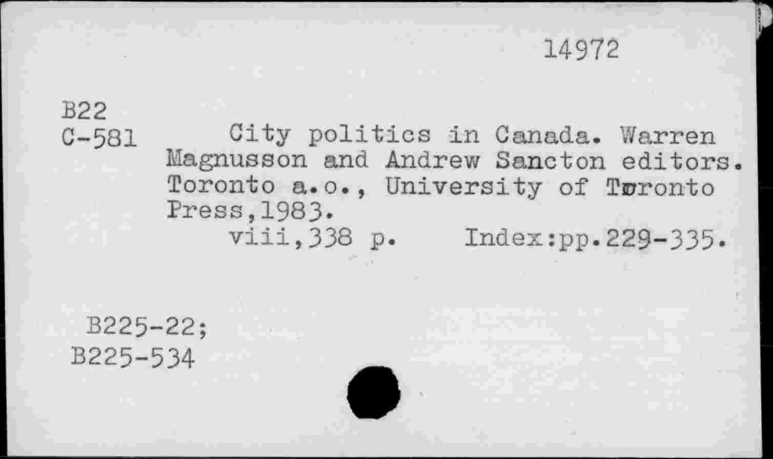 ﻿14972
B22
C-581 City politics in Canada. Warren Magnusson and Andrew Sancton editors. Toronto a.o., University of Toronto Press,1983«
viii,338 p. Index:pp.229-335.
B225-22;
B225-534